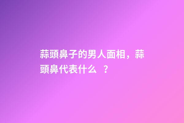 蒜頭鼻子的男人面相，蒜頭鼻代表什么？